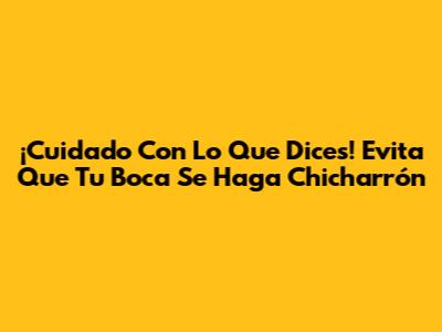 ¡Cuidado Con Lo Que Dices! Evita Que Tu Boca Se Haga Chicharrón