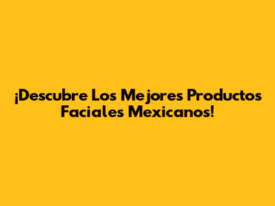 ¡Descubre Los Mejores Productos Faciales Mexicanos!