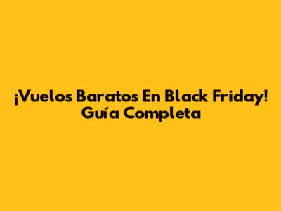 ¡Vuelos Baratos En Black Friday! Guía Completa