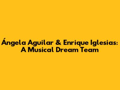 Ángela Aguilar & Enrique Iglesias: A Musical Dream Team
