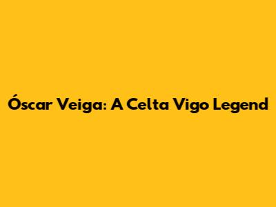Óscar Veiga: A Celta Vigo Legend