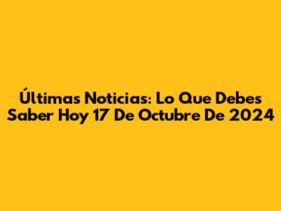 Últimas Noticias: Lo Que Debes Saber Hoy 17 De Octubre De 2024