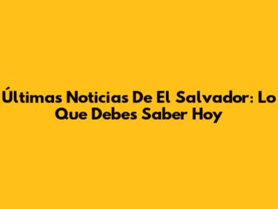 Últimas Noticias De El Salvador: Lo Que Debes Saber Hoy