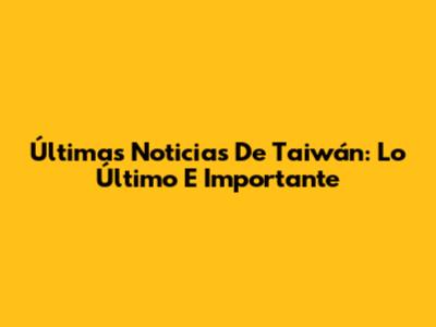 Últimas Noticias De Taiwán: Lo Último E Importante