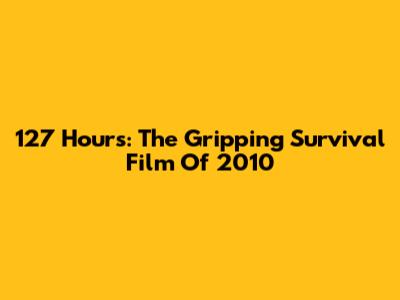 127 Hours: The Gripping Survival Film Of 2010
