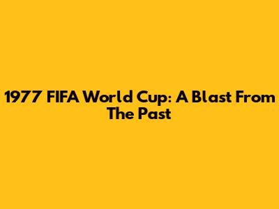 1977 FIFA World Cup: A Blast From The Past