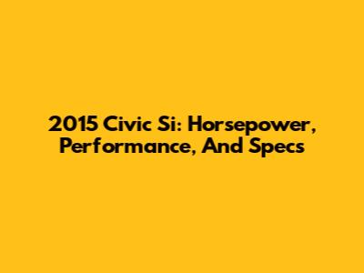 2015 Civic Si: Horsepower, Performance, And Specs