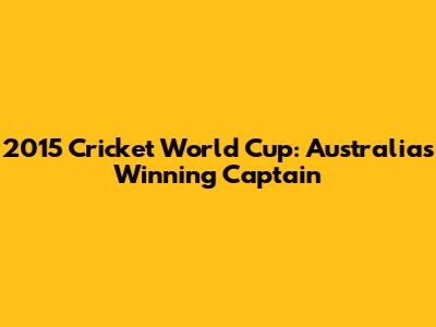 2015 Cricket World Cup: Australia's Winning Captain