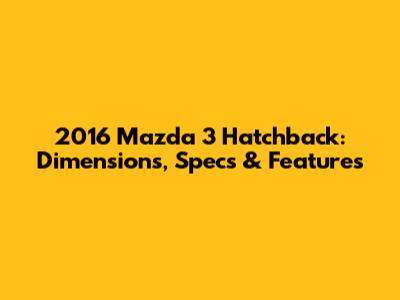 2016 Mazda 3 Hatchback: Dimensions, Specs & Features