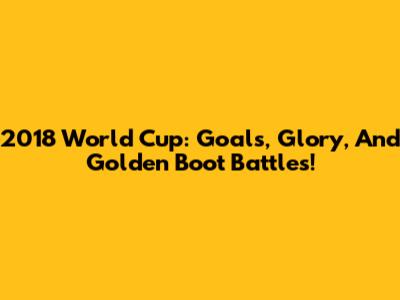 2018 World Cup: Goals, Glory, And Golden Boot Battles!
