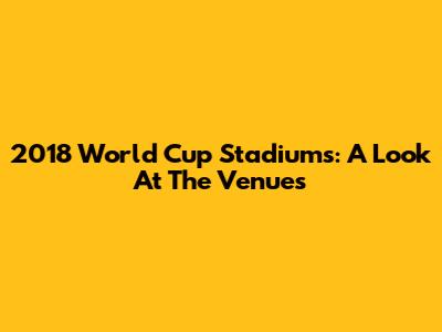 2018 World Cup Stadiums: A Look At The Venues