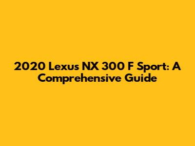 2020 Lexus NX 300 F Sport: A Comprehensive Guide
