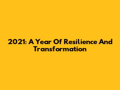 2021: A Year Of Resilience And Transformation