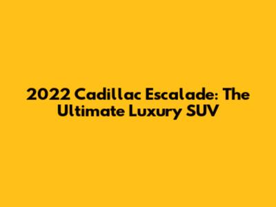 2022 Cadillac Escalade: The Ultimate Luxury SUV