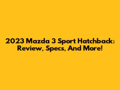 2023 Mazda 3 Sport Hatchback: Review, Specs, And More!