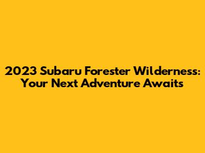 2023 Subaru Forester Wilderness: Your Next Adventure Awaits
