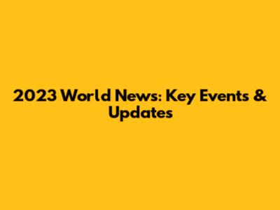 2023 World News: Key Events & Updates