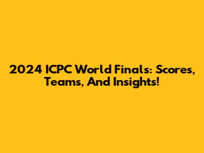 2024 ICPC World Finals: Scores, Teams, And Insights!