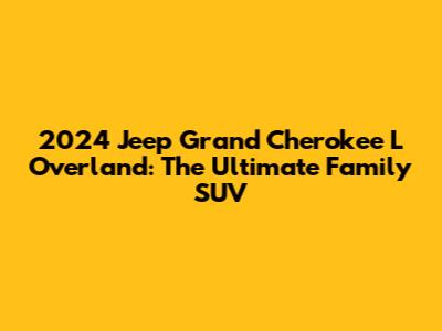 2024 Jeep Grand Cherokee L Overland: The Ultimate Family SUV