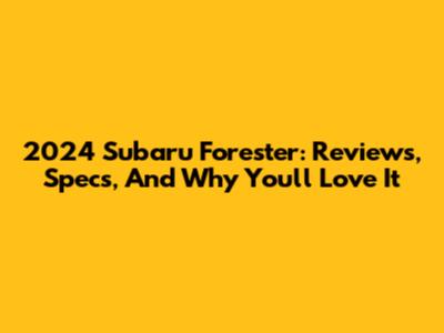 2024 Subaru Forester: Reviews, Specs, And Why You'll Love It
