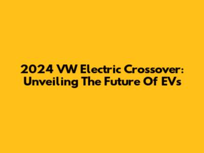 2024 VW Electric Crossover: Unveiling The Future Of EVs