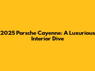 2025 Porsche Cayenne: A Luxurious Interior Dive