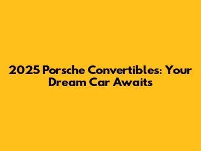 2025 Porsche Convertibles: Your Dream Car Awaits