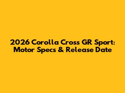2026 Corolla Cross GR Sport: Motor Specs & Release Date