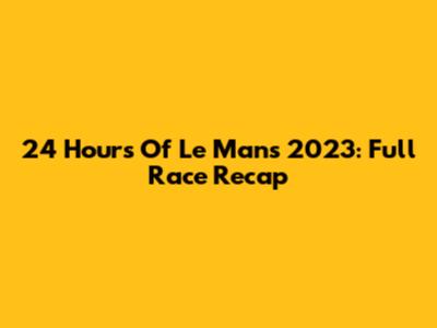 24 Hours Of Le Mans 2023: Full Race Recap