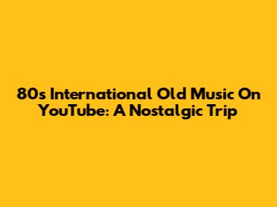 80s International Old Music On YouTube: A Nostalgic Trip