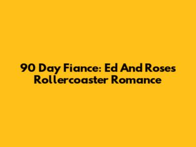 90 Day Fiance: Ed And Rose's Rollercoaster Romance