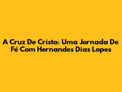 A Cruz De Cristo: Uma Jornada De Fé Com Hernandes Dias Lopes