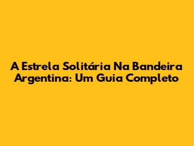 A Estrela Solitária Na Bandeira Argentina: Um Guia Completo