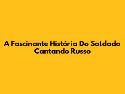 A Fascinante História Do Soldado Cantando Russo
