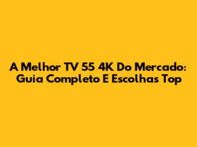 A Melhor TV 55 4K Do Mercado: Guia Completo E Escolhas Top