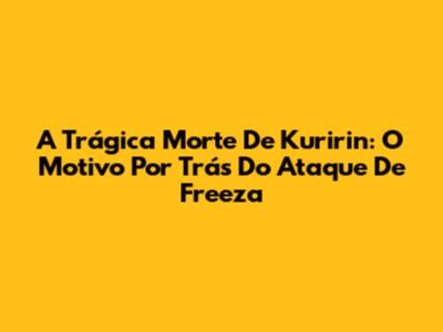 A Trágica Morte De Kuririn: O Motivo Por Trás Do Ataque De Freeza