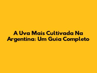 A Uva Mais Cultivada Na Argentina: Um Guia Completo