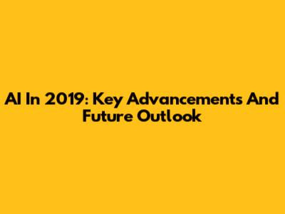 AI In 2019: Key Advancements And Future Outlook