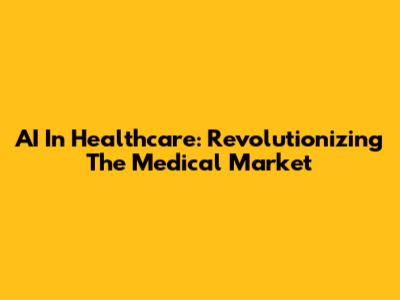 AI In Healthcare: Revolutionizing The Medical Market
