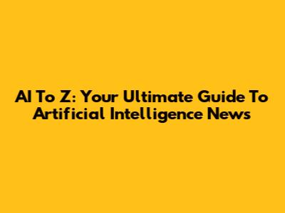 AI To Z: Your Ultimate Guide To Artificial Intelligence News