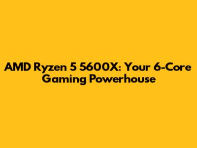 AMD Ryzen 5 5600X: Your 6-Core Gaming Powerhouse