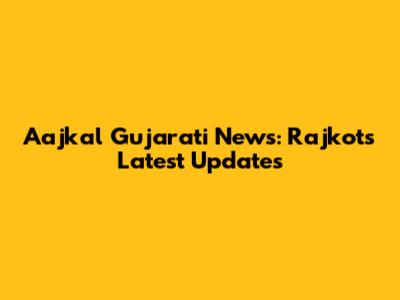 Aajkal Gujarati News: Rajkot's Latest Updates