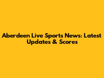 Aberdeen Live Sports News: Latest Updates & Scores