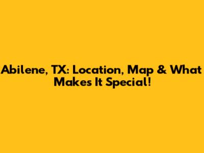 Abilene, TX: Location, Map & What Makes It Special!