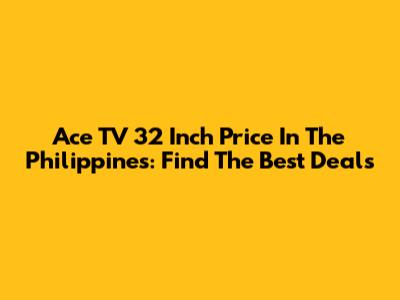 Ace TV 32 Inch Price In The Philippines: Find The Best Deals