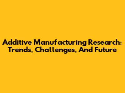 Additive Manufacturing Research: Trends, Challenges, And Future
