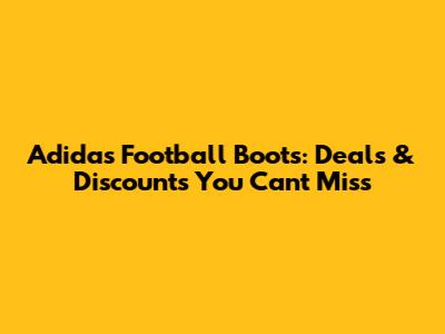 Adidas Football Boots: Deals & Discounts You Can't Miss
