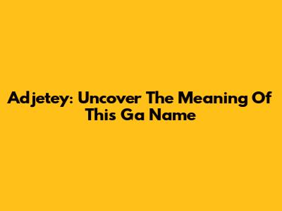 Adjetey: Uncover The Meaning Of This Ga Name