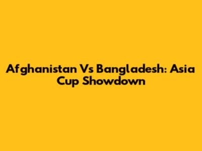 Afghanistan Vs Bangladesh: Asia Cup Showdown