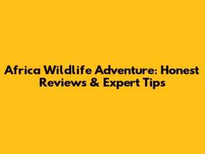 Africa Wildlife Adventure: Honest Reviews & Expert Tips